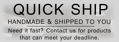 Quick Ship - Handmade and Shipped to You - Need it fast? Contact us for products that can meet your deadline.